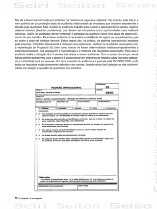 18 • O Programa 5 S sem segredos
fato de a terem transformado em sinônimo de “sistema de caça aos culpados”. No entanto, esta não é, e
nem poderia ser a conotação dada às auditorias relacionadas às empresas que decidem empreender a
Gestão pela Qualidade Total. Auditar os postos de trabalho para avaliar a aplicação dos 5 sensos, objetiva
detectar desvios (levantar problemas), que devem ser encarados como oportunidades para melhoria
contínua. Assim, os auditados devem entender e participar da auditoria como uma etapa do desenvolvi-
mento do seu trabalho. Para haver auditoria, é necessária a existência de regras ou procedimentos, pois
só assim é possível detectar desvios. Estas regras são, na prática, os padrões operacionais adotados
pela empresa. O Padrão Operacional é utilizado para padronizar, verificar os resultados alcançados com
a implantação do Programa 5S, bem como checar se foram desenvolvidos hábitos/comportamentos e
sistemas/processos, que assegurem a manutenção e a melhoria dos resultados alcançados. Para isso a
auditoria avalia a situação dos 5 sensos nas áreas a serem auditadas. Com o passar do tempo, essas
folhas sofrem acréscimos, pois o objetivo é proporcionar um ambiente de trabalho cada vez mais adequa-
do e confortável para as pessoas. Um bom exemplo de auditoria é a prevista pela ISO 9001:2000, onde
todos os requisitos estão claramente definidos nas normas, ficando muito fácil detectar as não-conformi-
dades em relação à questão da qualidade dos produtos.
 