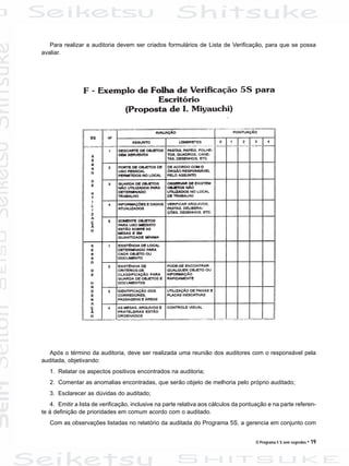 O Programa 5 S sem segredos • 19
Para realizar a auditoria devem ser criados formulários de Lista de Verificação, para que se possa
avaliar.
Após o término da auditoria, deve ser realizada uma reunião dos auditores com o responsável pela
auditada, objetivando:
1. Relatar os aspectos positivos encontrados na auditoria;
2. Comentar as anomalias encontradas, que serão objeto de melhoria pelo próprio auditado;
3. Esclarecer as dúvidas do auditado;
4. Emitir a lista de verificação, inclusive na parte relativa aos cálculos da pontuação e na parte referen-
te à definição de prioridades em comum acordo com o auditado.
Com as observações listadas no relatório da auditada do Programa 5S, a gerencia em conjunto com
 