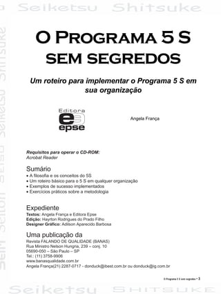 O Programa 5 S sem segredos • 3
Requisitos para operar o CD-ROM:
Acrobat Reader
Sumário
• A filosofia e os conceitos do 5S
• Um roteiro básico para o 5 S em qualquer organização
• Exemplos de sucesso implementados
• Exercícios práticos sobre a metodologia
Expediente
Textos: Angela França e Editora Epse
Edição: Hayrton Rodrigues do Prado Filho
Designer Gráfico: Adilson Aparecido Barbosa
Uma publicação da
Revista FALANDO DE QUALIDADE (BANAS)
Rua Ministro Nelson Hungria, 239 – conj. 10
05690-050 – São Paulo – SP
Tel.: (11) 3758-9906
www.banasqualidade.com.br
Angela França(21) 2287-0717 - donduck@ibest.com.br ou donduck@ig.com.br
O Programa 5 S
sem segredos
Um roteiro para implementar o Programa 5 S em
sua organização
Angela França
 