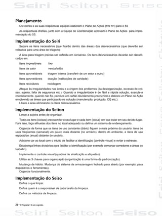 22 • O Programa 5 S sem segredos
Planejamento
Os líderes e as suas respectivas equipes elaboram o Plano de Ações (5W 1H) para o 5S
As respectivas chefias, junto com a Equipe de Coordenação aprovam o Plano de Ações para imple-
mentação do 5S.
Implementação do Seiri
Separe os itens necessários (que ficarão dentro das áreas) dos desnecessários (que deverão ser
retirados para uma área de triagem).
A área para triagem precisa ser definida em consenso. Os itens desnecessários deverão ser classifi-
cados em:
Itens imprestáveis lixo
Itens de valor venda/leilão
Itens aproveitáveis triagem interna (transferir de um setor a outro)
Itens aproveitáveis doação (instituições de caridade)
Itens recicláveis reciclagem
Ataque às irregularidades nas áreas e a origem dos problemas (da desorganização, excesso de coi-
sas, sujeira, falta de segurança etc.). Quando a irregularidade é de fácil e rápida solução, execute-a
imediatamente, quando não for, pendure um cartão devidamente preenchido e elabore um Plano de Ação
envolvendo as áreas que participarão na solução (manutenção, produção, CQ etc.).
Libere a área eliminando os itens desnecessários.
Implementação do Seiton
Limpe a sujeira antes de organizar.
Todos os itens (coisas) precisam ter o seu lugar e cada item (coisa) tem que estar em seu devido lugar.
Para isso, faça silhuetas dos itens no local adequado ou defina um sistema de endereçamento.
Organize de forma que os itens de uso constante (diário) fiquem o mais próximo do usuário; itens de
usos freqüentes (semanal) um pouco mais distante (no armário), dentro do ambiente, e itens de uso
esporádico (anual) distante do usuário.
Adicione cor ao local com o intuito de facilitar a identificação (controle visual) e evitar o estresse.
Estabeleça linhas divisórias para facilitar a identificação (por exemplo demarcar corredores e áreas de
trabalho).
Implemente o controle visual (quadros de sinalização e etiquetas).
Utilize as 3 chaves para organização (organização é uma forma de padronização).
Mudança de hábito. Mudança do sistema de armazenagem fechado para aberto (por exemplo: para
dispositivos e ferramentas).
Organize funcionalmente.
Implementação do Seiso
Defina o que limpar.
Defina quem é o responsável de cada tarefa da limpeza.
Defina os métodos de limpeza.
 