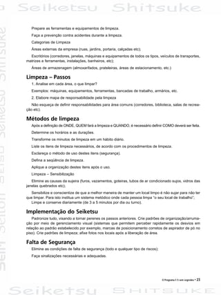 O Programa 5 S sem segredos • 23
Prepare as ferramentas e equipamentos de limpeza.
Faça a prevenção contra acidentes durante a limpeza.
Categorias de Limpeza
Áreas externas da empresa (ruas, jardins, portaria, calçadas etc);
Escritórios (corredores, janelas, máquinas e equipamentos de todos os tipos, veículos de transportes,
matrizes e ferramentas, instalações, banheiros, etc);
Áreas de armazenagem (almoxarifados, prateleiras, áreas de estacionamento, etc.)
Limpeza – Passos
1. Analise em cada área, o que limpar?
Exemplos: máquinas, equipamentos, ferramentas, bancadas de trabalho, armários, etc.
2. Elabore mapa de responsabilidade pela limpeza
Não esqueça de definir responsabilidades para área comuns (corredores, biblioteca, salas de recrea-
ção etc).
Métodos de limpeza
Após a definição de ONDE, QUEM fará a limpeza e QUANDO, é necessário definir COMO deverá ser feita.
Determine os horários e as durações.
Transforme os minutos de limpeza em um hábito diário.
Liste os itens de limpeza necessários, de acordo com os procedimentos de limpeza.
Esclareça o método de uso destes itens (segurança).
Defina a seqüência de limpeza.
Aplique a organização destes itens após o uso.
Limpeza – Sensibilização
Elimine as causas da sujeira (furos, vazamentos, goteiras, tubos de ar condicionado sujos, vidros das
janelas quebrados etc);
Sensibilize e conscientize de que a melhor maneira de manter um local limpo é não sujar para não ter
que limpar. Para isto institua um sistema metódico onde cada pessoa limpa “o seu local de trabalho”;
Limpe e conserve diariamente (de 3 a 5 minutos por dia ou turno).
Implementação do Seiketsu
Padronize tudo, visando a tornar perenes os passos anteriores. Crie padrões de organização/arruma-
ção por meio de gerenciamento visual (sistemas que permitem perceber rapidamente os desvios em
relação ao padrão estabelecido por exemplo, marcas de posicionamento corretos de aspirador de pó no
piso). Crie padrões de limpeza; afixe fotos nos locais após a liberação de área.
Falta de Segurança
Elimine as condições de falta de segurança (todo e qualquer tipo de riscos);
Faça sinalizações necessárias e adequadas.
 