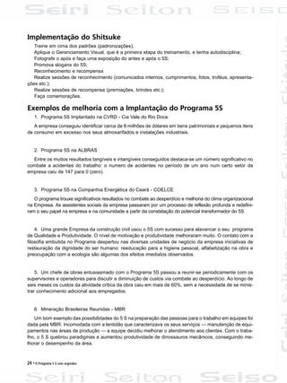 24 • O Programa 5 S sem segredos
Implementação do Shitsuke
Treine em cima dos padrões (padronizações);
Aplique o Gerenciamento Visual, que é a primeira etapa do treinamento, e tenha autodisciplina;
Fotografe o após e faça uma exposição do antes e após o 5S;
Promova slogans do 5S;
Reconhecimento e recompensa
Realize sessões de reconhecimento (comunicados internos, cumprimentos, fotos, troféus, apresenta-
ções etc.);
Realize sessões de recompensa (premiações, brindes etc.);
Faça comemorações.
Exemplos de melhoria com a Implantação do Programa 5S
1. Programa 5S Implantado na CVRD - Cia Vale do Rio Doce
A empresa conseguiu identificar cerca de 8 milhões de dólares em bens patrimoniais e pequenos itens
de consumo em excesso nos seus almoxarifados e instalações industriais.
2. Programa 5S na ALBRAS
Entre os muitos resultados tangíveis e intangíveis conseguidos destaca-se um número significativo no
combate a acidentes do trabalho: o numero de acidentes no período de um ano num certo setor da
empresa caiu de 147 para 0 (zero).
3. Programa 5S na Companhia Energética do Ceará - COELCE
O programa trouxe significativos resultados no combate ao desperdício e melhoria do clima organizacional
na Empresa. As assistentes sociais da empresa passaram por um processo de reflexão profunda e redefini-
ram o seu papel na empresa e na comunidade a partir da constatação do potencial transformador do 5S.
4. Uma grande Empresa da construção civil usou o 5S com sucesso para alavancar o seu programa
de Qualidade e Produtividade. O nível de motivação e produtividade melhoraram muito. O contato com a
filosofia embutida no Programa despertou nas diversas unidades de negócio da empresa iniciativas de
restauração da dignidade do ser humano: reeducação para a higiene pessoal, alfabetização na obra e
preocupação com a ecologia são algumas dos efeitos imediatos observados.
5. Um chefe de obras entusiasmado com o Programa 5S passou a reunir-se periodicamente com os
supervisores e operadores para discutir a diminuição de custos via combate ao desperdício. Ao longo de
seis meses os custos da atividade critica da obra caiu em mais de 60%, sem a necessidade de se minis-
trar conhecimento adicional aos empregados.
6. Mineração Brasileiras Reunidas - MBR
Um bom exemplo das possibilidades do 5 S na preparação das pessoas para o trabalho em equipes foi
dada pela MBR. Incomodada com a lentidão que caracterizava os seus serviços — manutenção de equi-
pamentos nas áreas de produção — a equipe decidiu melhorar o atendimento aos clientes. Com o traba-
lho, o 5 S quebrou paradigmas e aumentou produtividade de dinossauros mecânicos, conseguindo me-
lhorar o desempenho da área.
 