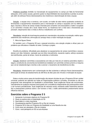 O Programa 5 S sem segredos • 25
Problema escolhido: lentidão na manutenção de equipamentos no campo por falta de ferramental
adequado, entre outras causas, gerando queda na disponibilidade das escavadeiras e perdas na produ-
ção além de esforços físicos desnecessários dos mecânicos e desmotivação de toda a equipe.
Solução: a equipe criou e construiu, com sucata, um trailer de sete metros quadrados contendo as
ferramentas e equipamentos necessários para a manutenção no campo e equipado com luz elétrica e
água. Quando a oficina de campo recebe chamada para consertar uma escavadeira o trailer é acoplado
a um caminhão e levado até o local. Desta forma, os mecânicos tem a mão todo o ferramental que
precisam, dispensando idas e vindas à oficina e trabalhando com conforto.
Resultados: redução de hora/maquina parada em manutenção e da perdas na produção; melhor apro-
veitamento dos mecânicos; diminuição do cansaço físico e maior motivação da equipe.
7. Mina de Águas Claras
Foi também com o Programa 5S que o pessoal encontrou uma solução simples e eficaz para um
problema que dificultava o trabalho do setor. Conheça o projeto.
Escolha do problema: dificuldade para abastecer os equipamentos de campo (caminhões e escava-
deiras) com óleo hidráulico, operação que era feita manualmente, causando sujeira, esforço excessivo
dos lubrificantes, perda de tempo, riscos de acidentes e incômodos.
Solução: abastecer caminhões e escavadeiras com óleo por meio de um sistema automático rápido e
seguro, constituído de uma bomba de transferência instalada num caminhão comboio próximo a maquina
que vai ser abastecida ligar a bomba a ela e acionar o mecanismo de transferência do óleo.
Resultados: abastecimento sem contaminação de óleo acidentes e esforços físicos desnecessários;
diminuição do tempo de abastecimento de 200 litros de óleo para oito minutos e motivação da equipe.
Estes e muitos outros casos de transformação não deixam dúvidas de que o Programa 5S tem caráter
universal, podendo ser aplicado em todas as Organizações publicas e privadas, envolvidas ou não em
programas mais abrangentes de Qualidade e produtividade. Suas exigências físicas são encontradas,
naturalmente em qualquer empresa preocupada com a excelência independente dos pressupostos sobre
o ser humano prevalecentes. Suas exigências de natureza social, entretanto estão fortemente associa-
dos a pressupostos positivos sobre o ser humano e nisto, o estilo administrativo predominante exerce
influencia decisiva.
Exercícios sobre o Programa 5 S
1. Apresente 4 principais objetivos do Programa 5S
2. Quais os passos para a implantação do 5S
3. Qual deles é o mais importante
4. Housekeeping significa Programa 5S ou Dia da Limpeza
5. Programa 5S é mais um Programa de Qualidade ou uma filosofia de vida
6. Como deve ser planejado o Dia da Limpeza
7. Como você planejaria um 5S na sua empresa
 