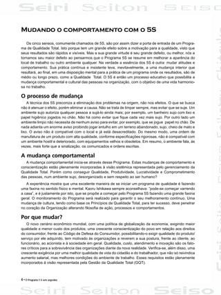 4 • O Programa 5 S sem segredos
Mudando o comportamento com o 5S
Os cinco sensos, comumente chamados de 5S, são por assim dizer a porta de entrada de um Progra-
ma de Qualidade Total. Isto porque tem um grande efeito sobre a motivação para a qualidade, visto que
seus resultados são rápidos e visíveis. Mas a sua grande virtude é seu grande defeito, ou melhor, nós a
tornamos seu maior defeito ao pensarmos que o Programa 5S se resume em melhorar a aparência do
local de trabalho ou outro ambiente qualquer. Na verdade a essência dos 5S é outra: mudar atitudes e
comportamento. Sua prática contínua e insistente leva, inevitavelmente, a uma mudança interior que
resultará, ao final, em uma disposição mental para a prática de um programa onde os resultados, são de
médio ou longo prazo, como a Qualidade Total. O 5S é então um processo educativo que possibilita a
mudança comportamental e cultural das pessoas na organização, com o objetivo de uma vida harmonio-
sa no trabalho.
O processo de mudança
A técnica dos 5S preconiza a eliminação dos problemas na origem, não nos efeitos. O que se busca
não é atenuar o efeito, porém eliminar a causa. Não se trata de limpar sempre, mas evitar que se suje. Um
ambiente sujo autoriza qualquer pessoa a sujá-lo ainda mais; por exemplo, um banheiro sujo com lixo e
papel higiênico jogados no chão. Não há como evitar que fique cada vez mais sujo. Por outro lado um
ambiente limpo não necessita de nenhum aviso para evitar, por exemplo, que se jogue papel no chão. De
nada adianta um enorme aviso proibindo jogar entulho em um terreno abandonado, sujo, cheio de mato e
lixo. O aviso não é compatível com o local e já está desacreditado. Do mesmo modo, uma ordem de
manufatura de um produto com alta qualidade, conforme especificações rigorosas, não é compatível com
um ambiente hostil e deteriorado, com equipamentos velhos e obsoletos. Em resumo, o ambiente fala, às
vezes, mais forte que a sinalização, os comunicados e ordens escritas.
A mudança comportamental
A mudança comportamental inicia-se através desse Programa. Estas mudanças de comportamento e
conscientização estão plenamente incorporadas à visão sistêmica representada pelo gerenciamento da
Qualidade Total. Porém como conseguir Qualidade, Produtividade, Lucratividade e Comprometimento
das pessoas, num ambiente sujo, desorganizado e sem respeito ao ser humano?
A experiência mostra que uma excelente maneira de se iniciar um programa de qualidade é fazendo
uma faxina no sentido físico e mental. Kaoru Ishikawa sempre aconselhava: “pode-se começar varrendo
a casa”, e é justamente por isto, que se propõe a começar pelo Programa 5S fazendo uma grande faxina
geral. O monitoramento do Programa será realizado para garantir o seu melhoramento contínuo. Uma
mudança de cultura, tendo como base os Princípios da Qualidade Total, para ter sucesso, deve penetrar
no coração da Organização alterando filosofia de ação, processos e comportamentos.
Por que mudar?
O novo cenário econômico mundial, com uma política de globalização da economia, exigindo maior
qualidade e menor custo dos produtos; uma crescente conscientização do povo em relação aos direitos
do consumidor, frente ao Código de Defesa do Consumidor, possibilitando-o exigir qualidade do produto/
serviço por ele adquirido, tem motivado às organizações a reverem a sua postura, frente ao cliente, ao
funcionário, ao acionista e à sociedade em geral. Qualidade, custo, atendimento e inovação são os fato-
res críticos para a sobrevivência das organizações diante da nova realidade. Verifica-se, além disso, uma
crescente exigência por uma melhor qualidade de vida do cidadão e do trabalhador, que não só reivindica
aumento salarial, mas melhores condições do ambiente de trabalho. Esses requisitos estão plenamente
incorporados à visão representada pela Gestão da Qualidade Total (GQT).
 