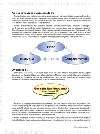 O Programa 5 S sem segredos • 5
As três dimensões de atuação do 5S
Por ser teoricamente muito simples, as pessoas costumam não captar toda a sua abrangência, limi-
tando seu alcance ao mundo físico. Perde-se a grande oportunidade que o 5S oferece: mudar o compor-
tamento das pessoas, quanto aos hábitos e atitudes. Sem dúvida, o 5S deve acontecer em três dimen-
sões distintas: física, intelectual e comportamental.
Sendo a parte mecânica a mais fácil de se entender e executar, muitas vezes, o programa se restringe a
ela. É importante que as três dimensões citadas sejam bem-compreendidas, para que todas sejam trabalha-
das. A física ou mecânica está ligada às coisas materiais, aos objetos que nos cercam. A intelectual, ou dos
processos, diz respeito ao método utilizado para a execução de uma tarefa, à tecnologia aplicada. A com-
portamental está ligada a nossas atitudes, à maneira que reagimos quando expostos a diferentes situações
no nosso dia a dia. É importante que essas três dimensões caminhem juntas, interligadas entre si.
Origem do 5S
O Programa “5S” nasceu no Japão em 1950, criado por Kaoru Ishikawa ao regressar de uma viagem
de estudos aos Estados Unidos, após a Segunda Guerra Mundial. Neste período pós-guerra faltava tudo
no Japão e não podia haver nenhum tipo de desperdício. Devido às suas características de gestão quase
domésticas, esta técnica passou a ser conhecida como housekeeping.
No Brasil foi lançado formalmente em 1991.O Brasil é o país campeão mundial de desperdício. Esta-
tísticas comprovam que o desperdício está incorporado à cultura nacional. O desperdício custa ao Brasil
anualmente 90 bilhões de reais, principalmente nos setores de alimentos, transporte, construção civil e
industrial. Desperdícios estão incorporados ao nosso dia a dia, a ponto de não mais nos sensibilizar. No
setor público, vemos muitas obras inacabadas ou destruídas pelo mau uso e pela falta de conservação.
Nos setores privados, a situação não é menos alarmante.
Nossa construção civil bate recordes de desperdício, com perda aproximadamente de um terço do
material utilizado. Na agricultura, as perdas começam na colheita, agravam-se no transporte e na arma-
 
