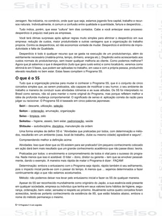 6 • O Programa 5 S sem segredos
zenagem. Na indústria, no comércio, onde quer que seja, estamos jogando fora capital, trabalho e recur-
sos naturais. Individualmente, é comum a confusão entre qualidade e quantidade, fartura e desperdício...
Tudo indica, porém, que essa “cultura” tem dias contados. Cabe a você antecipar esse processo:
desperdício é prejuízo real para as empresas.
Você terá ótimas surpresas após aplicar regras muito simples para eliminar o desperdício em sua
empresa: redução de custos, maior produtividade e outras vantagens que a organização do trabalho
propicia. Contra os desperdícios, só não economize vontade de mudar. Desperdício é sinônimo de impro-
dutividade e falta de Qualidade.
Desperdício é todo é qualquer recurso que se gasta na execução de um produto/serviço, além do
estritamente necessário (matéria-prima, tempo, dinheiro, energia etc.). Dispêndio extra acrescentado aos
custos normais do produto/serviço, sem trazer qualquer melhoria ao cliente. Como podemos melhorar?
Agora que já sabemos o que é desperdício (tudo que gera custo extra) e como localizá-lo, veremos como
eliminá-lo em 5 fases, que podem ser aplicadas no trabalho, em casa e com a própria pessoa, produzindo
elevado resultado no bem estar. Estas fases compõem o Programa 5S.
O que é o 5S
Tudo que a organização precisa para mudar é conhecer o Programa 5S, que é o conjunto de cinco
conceitos simples que, ao serem praticados, são capazes de modificar o seu humor, o seu ambiente de
trabalho a maneira de conduzir suas atividades rotineiras e as suas atitudes. Os 5S foi interpretado no
Brasil como sensos, não só para manter o nome original do Programa, mas porque refletem melhor a
idéia de profunda mudança comportamental. O significado de senso é: aplicação correta da razão para
julgar ou raciocinar. O Programa 5S é baseado em cinco palavras japonesas:
Seiri – descarte, utilização, seleção
Seiton – ordenação, arrumação, organização
Seiso – limpeza, zelo
Seiketsu – higiene, asseio, bem estar, padronização, saúde
Shitsuke – autodisciplina, disciplina, manutenção da ordem
Uma forma simples de definir 5S é: “Atividades que praticadas por todos, com determinação e méto-
dos, resultarão em um ambiente (casa, local de trabalho, clube ou mesmo cidade) agradável e seguro”.
Compreendendo melhor a definição acima:
Atividades: Isso quer dizer que os 5S existem para ser praticado! Um pequeno conhecimento colocado
em ação dará bem mais resultado que um grande conhecimento acadêmico que não passe disso: teoria.
Praticadas por todos: o envolvimento e comprometimento de todos é vital para o sucesso do progra-
ma. Nada menos que isso é aceitável. O líder – dono, diretor ou gerente – tem que se envolver pessoal-
mente, dando o exemplo. A maneira mais rápida de matar o Programa é dizer : FAÇAM!
Determinação: embora o entusiasmo com o Programa seja rápido, rápido também é seu esfriamento,
pois o impacto inicial perde-se com o passar do tempo. A menos que ... sejamos determinados a fazer
continuamente algo a que não estamos acostumados.
Método: não podemos deixar nos levar pelo entusiasmo inicial e fazer os 5S de qualquer maneira.
Apesar do 5S ser reconhecido mundialmente como originário do Japão, a sua essência está presente
em qualquer sociedade, empresa ou indivíduo que tenha em seus valores bons hábitos de higiene, segu-
rança, ordenação, bem- estar, sensatez e respeito ao próximo. Atualmente outros quatro conceitos foram
acrescidos, tendo-se portanto conhecimento da existência de 9S, que estão listados abaixo, embora o
nome do método permaneça o mesmo.
 