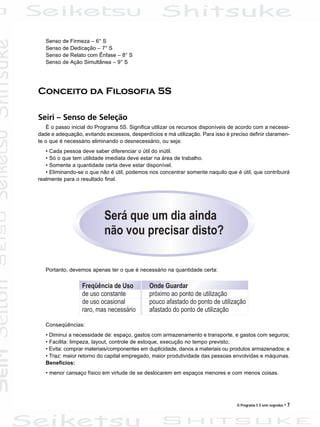 O Programa 5 S sem segredos • 7
Senso de Firmeza – 6° S
Senso de Dedicação – 7° S
Senso de Relato com Ênfase – 8° S
Senso de Ação Simultânea – 9° S
Conceito da Filosofia 5S
Seiri – Senso de Seleção
É o passo inicial do Programa 5S. Significa utilizar os recursos disponíveis de acordo com a necessi-
dade e adequação, evitando excessos, desperdícios e má utilização. Para isso é preciso definir claramen-
te o que é necessário eliminando o desnecessário, ou seja:
• Cada pessoa deve saber diferenciar o útil do inútil.
• Só o que tem utilidade imediata deve estar na área de trabalho.
• Somente a quantidade certa deve estar disponível.
• Eliminando-se o que não é útil, podemos nos concentrar somente naquilo que é útil, que contribuirá
realmente para o resultado final.
Portanto, devemos apenas ter o que é necessário na quantidade certa:
Conseqüências:
• Diminui a necessidade de: espaço, gastos com armazenamento e transporte, e gastos com seguros;
• Facilita: limpeza, layout, controle de estoque, execução no tempo previsto;
• Evita: comprar materiais/componentes em duplicidade, danos a materiais ou produtos armazenados; e
• Traz: maior retorno do capital empregado, maior produtividade das pessoas envolvidas e máquinas.
Benefícios:
• menor cansaço físico em virtude de se deslocarem em espaços menores e com menos coisas.
 