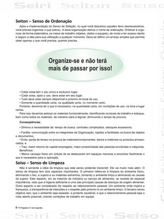 8 • O Programa 5 S sem segredos
Seiton – Senso de Ordenação
Após a implementação do Senso de Seleção, no qual você descartou aqueles itens desnecessários,
você precisa organizar o que sobrou. A essa organização demos o nome de ordenação. Ordenar é orga-
nizar de forma sistemática, os meios de trabalho (objetos, dados e equipes), de modo a ter acesso rápido
e seguro a eles para sua utilização a qualquer momento. Deve-se definir um arranjo simples que permita
obter apenas o que você precisa, quando precisa.
• Cada coisa tem o seu único e exclusivo lugar.
• Cada coisa, após o uso, deve estar em seu lugar.
• Tudo deve estar sempre disponível e próximo do local de uso.
• Somente a quantidade certa, na qualidade certa, no momento certo.
Portanto, devemos ter o que é necessário, na quantidade certa, em condições de uso, na hora e lugar
certos.
Para isso devemos estocar os materiais funcionalmente, identificando os locais de trabalho e estoque,
bem como todos os materiais, de maneira clara e legível, diminuindo o tempo de procura.
Conseqüências:
• Diminui a necessidade de: tempo de busca, controles complicados, estoques excessivos;
• Facilita: comunicação entre os integrantes da Organização, rapidez e facilidade na busca de objetos
e documentos;
• Evita: perda de tempo na procura de materiais/componentes, danos a materiais ou produtos armaze-
nados; e
• Traz: maior retorno do capital empregado, maior produtividade das pessoas envolvidas e máquinas.
Benefícios:
• Menor cansaço físico em virtude de se deslocarem em espaços menores e encontrar facilmente o
que é necessário para a operação.
Seiso – Senso de Limpeza
Não é somente a idéia de limpeza que este senso pretende transmitir. Ele vai muito mais além. O
senso de limpeza tem dois aspectos importantes. O primeiro refere-se à limpeza do ambiente físico,
eliminando o lixo, a sujeira e os materiais estranhos, tornando o ambiente limpo e eliminando as causas
da sujeira. Este aspecto, em se tratando de indústria ou serviço de alimentos, se reveste de especial
importância, visto que a higiene deficiente é uma das principais causas de doenças de origem alimentar.
Outro aspecto a ser considerado diz respeito ao relacionamento pessoal. Um ambiente onde impera a
franqueza, a transparência de intenções e o respeito pelo próximo é um ambiente limpo. O terceiro senso
objetiva isso: que o ambiente seja asseado, e portanto saudável, e que o relacionamento pessoal seja o
mais aberto possível, criando condições de trabalho em equipe.
 
