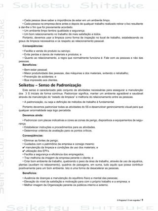 O Programa 5 S sem segredos • 9
• Cada pessoa deve saber a importância de estar em um ambiente limpo.
• Cada pessoa na empresa deve antes e depois de qualquer trabalho realizado retirar o lixo resultante
e dar-lhe o fim que foi previamente acordado.
• Um ambiente limpo lembra qualidade e segurança.
• Um bom relacionamento no trabalho dá mais satisfação a todos.
Portanto, devemos usar a limpeza como forma de inspeção no local de trabalho, estabelecendo os
graus de limpeza necessários e os respeito ao relacionamento pessoal.
Conseqüências:
• Facilita a venda do produto ou serviço;
• Evita perdas e danos de materiais e produtos; e
• Quanto ao relacionamento, a regra que normalmente funciona é: Fale com as pessoas e não das
pessoas.
Benefícios:
• Bem-estar pessoal;
• Maior produtividade das pessoas, das máquinas e dos materiais, evitando o retrabalho;
• Prevenção de acidentes; e
• Boa impressão aos clientes.
Seiketsu – Senso de Padronização
Este senso é caracterizado pelo conjunto de atividades necessárias para assegurar a manutenção
dos 3 S iniciais de forma contínua. Padronizar significa, manter um ambiente agradável e saudável
através da manutenção do “estado de limpeza” e melhoria do relacionamento entre as pessoas.
• A padronização, ou seja a definição de métodos de trabalho é fundamental.
Portanto devemos padronizar todas as atividades do 5S e desenvolver gerenciamento visual para que
qualquer anormalidade seja logo percebida.
Devemos ainda:
• Padronizar com placas indicativas e cores as zonas de perigo, dispositivos e equipamentos de segu-
rança.
• Estabelecer instruções e procedimentos para as atividades.
• Determinar critérios de avaliação para os pontos críticos.
Conseqüências:
• Eliminar as fontes de perigo;
• Cuidados com o patrimônio da empresa e consigo mesmo:
4 manutenção da limpeza e condições de uso dos materiais; e
4 utilização dos EPI’s.
• Facilita a segurança e eficiência dos empregados;
• Traz melhoria da imagem da empresa perante o cliente; e
• Criar bom ambiente de trabalho, quebrando o peso da área de trabalho, através de uso de aquários,
plantas (auxiliam no relaxamento), quadros de paisagens, em suma, tudo aquilo que possa contribuir
positivamente para um bom ambiente. Isto é uma forma de desacelerar as pessoas.
Benefícios:
• Ausência de doenças e manutenção do equilíbrio físico e mental das pessoas;
• Elevação do nível de satisfação e motivação para com o próprio trabalho e a empresa; e
• Melhor imagem da Organização perante os públicos interno e externo.
 