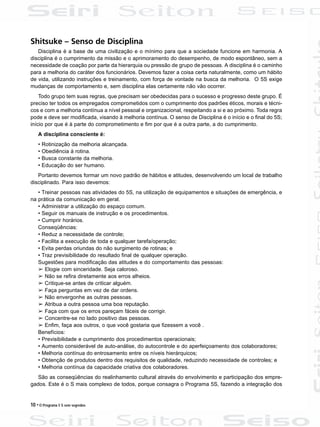 10 • O Programa 5 S sem segredos
Shitsuke – Senso de Disciplina
Disciplina é a base de uma civilização e o mínimo para que a sociedade funcione em harmonia. A
disciplina é o cumprimento da missão e o aprimoramento do desempenho, de modo espontâneo, sem a
necessidade de coação por parte da hierarquia ou pressão de grupo de pessoas. A disciplina é o caminho
para a melhoria do caráter dos funcionários. Devemos fazer a coisa certa naturalmente, como um hábito
de vida, utilizando instruções e treinamento, com força de vontade na busca da melhoria. O 5S exige
mudanças de comportamento e, sem disciplina elas certamente não vão ocorrer.
Todo grupo tem suas regras, que precisam ser obedecidas para o sucesso e progresso deste grupo. É
preciso ter todos os empregados comprometidos com o cumprimento dos padrões éticos, morais e técni-
cos e com a melhoria contínua a nível pessoal e organizacional, respeitando a si e ao próximo. Toda regra
pode e deve ser modificada, visando à melhoria contínua. O senso de Disciplina é o início e o final do 5S;
início por que é à parte do comprometimento e fim por que é a outra parte, a do cumprimento.
A disciplina consciente é:
• Rotinização da melhoria alcançada.
• Obediência à rotina.
• Busca constante da melhoria.
• Educação do ser humano.
Portanto devemos formar um novo padrão de hábitos e atitudes, desenvolvendo um local de trabalho
disciplinado. Para isso devemos:
• Treinar pessoas nas atividades do 5S, na utilização de equipamentos e situações de emergência, e
na prática da comunicação em geral.
• Administrar a utilização do espaço comum.
• Seguir os manuais de instrução e os procedimentos.
• Cumprir horários.
Conseqüências:
• Reduz a necessidade de controle;
• Facilita a execução de toda e qualquer tarefa/operação;
• Evita perdas oriundas do não surgimento de rotinas; e
• Traz previsibilidade do resultado final de qualquer operação.
Sugestões para modificação das atitudes e do comportamento das pessoas:
â Elogie com sinceridade. Seja caloroso.
â Não se refira diretamente aos erros alheios.
â Critique-se antes de criticar alguém.
â Faça perguntas em vez de dar ordens.
â Não envergonhe as outras pessoas.
â Atribua a outra pessoa uma boa reputação.
â Faça com que os erros pareçam fáceis de corrigir.
â Concentre-se no lado positivo das pessoas.
â Enfim, faça aos outros, o que você gostaria que fizessem a você .
Benefícios:
• Previsibilidade e cumprimento dos procedimentos operacionais;
• Aumento considerável de auto-análise, do autocontrole e do aperfeiçoamento dos colaboradores;
• Melhoria contínua do entrosamento entre os níveis hierárquicos;
• Obtenção de produtos dentro dos requisitos de qualidade, reduzindo necessidade de controles; e
• Melhoria contínua da capacidade criativa dos colaboradores.
São as conseqüências do realinhamento cultural através do envolvimento e participação dos empre-
gados. Este é o S mais complexo de todos, porque consagra o Programa 5S, fazendo a integração dos
 