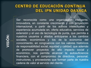 CENTRO DE EDUCACIÓN CONTINUA  DEL IPN UNIDAD OAXACA Ser reconocida como una organización inteligente, innovadora, en constante crecimiento y con proyección internacional, a partir de los activos intelectuales y experiencia acumulada en, oferta educativa, servicios de extensión y el uso de tecnología de punta, que permita a nuestros usuarios y aliados anticiparse a los cambios sociales, económicos y los de la economía del conocimiento, en congruencia con los valores históricos de responsabilidad social, equidad y calidad; que además de promover proyectos de alto impacto social y económico, nos permita alcanzar la autosuficiencia financiera, con el compromiso de directivos, personal, instructores, y proveedores que forman parte de nuestra cadena de valor al servicio del cliente.   