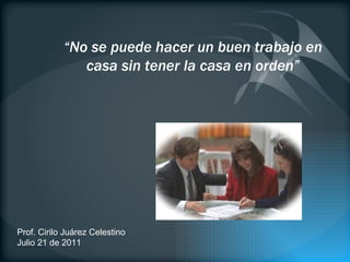 Prof. Cirilo Juárez Celestino Julio 21 de 2011 “ No se puede hacer un buen trabajo en casa sin tener la casa en orden” 
