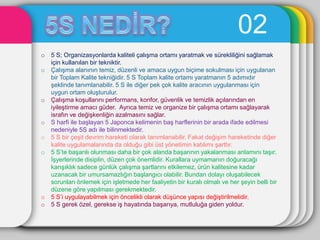 02
o   5 S; Organizasyonlarda kaliteli çalıĢma ortamı yaratmak ve sürekliliğini sağlamak
    için kullanılan bir tekniktir.
o   ÇalıĢma alanının temiz, düzenli ve amaca uygun biçime sokulması için uygulanan
    bir Toplam Kalite tekniğidir. 5 S Toplam kalite ortamı yaratmanın 5 adımıdır
    Ģeklinde tanımlanabilir. 5 S ile diğer pek çok kalite aracının uygulanması için
    uygun ortam oluĢturulur.
o   ÇalıĢma koĢullarını performans, konfor, güvenlik ve temizlik açılarından en
    iyileĢtirme amacı güder. Ayrıca temiz ve organize bir çalıĢma ortamı sağlayarak
    israfın ve değiĢkenliğin azalmasını sağlar.
o   S harfi ile baĢlayan 5 Japonca kelimenin baĢ harflerinin bir arada ifade edilmesi
    nedeniyle 5S adı ile bilinmektedir.
o   5 S bir çeĢit devrim hareketi olarak tanımlanabilir. Fakat değiĢim hareketinde diğer
    kalite uygulamalarında da olduğu gibi üst yönetimin katılımı Ģarttır.
o   5 S’te baĢarılı olunması daha bir çok alanda baĢarının yakalanması anlamını taĢır.
    ĠĢyerlerinde disiplin, düzen çok önemlidir. Kurallara uymamanın doğuracağı
    karıĢıklık sadece günlük çalıĢma Ģartlarını etkilemez, ürün kalitesine kadar
    uzanacak bir umursamazlığın baĢlangıcı olabilir. Bundan dolayı oluĢabilecek
    sorunları önlemek için iĢletmede her faaliyetin bir kuralı olmalı ve her Ģeyin belli bir
    düzene göre yapılması gerekmektedir.
o   5 S’i uygulayabilmek için öncelikli olarak düĢünce yapısı değiĢtirilmelidir.
o   5 S gerek özel, gerekse iĢ hayatında baĢarıya, mutluluğa giden yoldur.
 