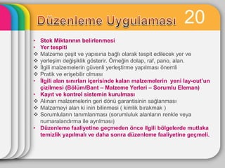 20
•   Stok Miktarının belirlenmesi
•   Yer tespiti
   Malzeme çeĢit ve yapısına bağlı olarak tespit edilecek yer ve
   yerleĢim değiĢiklik gösterir. Örneğin dolap, raf, pano, alan.
   Ġlgili malzemelerin güvenli yerleĢtirme yapılması önemli
   Pratik ve eriĢebilir olması
•   Ġlgili alan sınırları içerisinde kalan malzemelerin yeni lay-out’un
    çizilmesi (Bölüm/Bant – Malzeme Yerleri – Sorumlu Eleman)
•   Kayıt ve kontrol sistemin kurulması
   Alınan malzemelerin geri dönü garantisinin sağlanması
   Malzemeyi alan ki inin bilinmesi ( kimlik bırakmak )
   Sorumluların tanımlanması (sorumluluk alanların renkle veya
    numaralandırma ile ayrılması)
•   Düzenleme faaliyetine geçmeden önce ilgili bölgelerde mutlaka
    temizlik yapılmalı ve daha sonra düzenleme faaliyetine geçmeli.
 