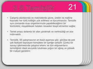 21
                          WINTER
• ÇalıĢma alanlarında ve makinelerde çevre, üretim ve makine
                            Template
  kaynaklı her türlü kirliliğin yok edilmesi ve korunmasıdır. Temizlik
  aynı zamanda duyu organlarımızla yapabileceğimiz bir
  kontroldür, oluĢabilecek hataları önceden tespit etmemizi sağlar.

• Temel amacı tertemiz bir alan yaratmak ve verimsizliği en aza
  indirmektir.

• Temizlik, 5S çalıĢmasının en basit aĢaması gibi görülse de pek
  çok faaliyeti kapsayan kompleks bir içeriğe sahiptir. Çünkü bir
  sanayi iĢletmesinde çalıĢma ortamı ve tüm ekipmanların
  temizliğinin ideal seviyede tutulması yoğun bir uğraĢ ve yüksek
  bir maliyet gerektirir.
 