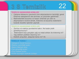 22
TEMĠZLĠK AġAMASININ ADIMLARI
o ÇalıĢma sahasının (çevrenin) tüm ekipmanlarının temizliği, genel
  kirlenme sebeplerinin ele alınması ve çözümler getirilmesi
o Makinelerdeki bozulma ve hasarı önlemek için alet ve
  ekipmanlarını kontrol etmek, kirlenme ve bozulma nedenlerini
  bularak düzeltici iĢlemler yapmak

TEMĠZLĠK AġAMASININ SORULARI
o Zemine ve makine çevrelerine bakın. Ne kadar pislik
o görebiliyorsunuz?
o Makinelerin bazı parçaları yağ ve metal atıkları ile kirlenmiĢ mi?
o Yağ delikleri pislikten tıkanmıĢ mı?
o Elektrik ampulleri, abajurlar temiz mi? Vb

TEMĠZLĠK YOKSA !
•ÇalıĢanın morali bozulur.
•Makine verimliliği azalır.
•Bakım Maliyeti artar.
•Can güvenliği azalır.
•Ürün kalitesi azalır.
•Kirlilik kaynağını bulmak zorlaĢır
 