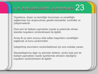 23
Toparlama, düzen ve temizliğin korunması ve sürekliliğin
sağlanması için oluĢturulması gerekli standartlar, kontroller ve
iyileĢtirmelerdir.

Özel yeni bir faaliyet yapmaktan ziyade iĢ yerlerinde olması
istenilen koĢulların sürdürülmesini ile ilgilidir.

Amaç ilk üç adım sonucu elde edilen baĢarıların sürekliliğini
sağlamak ve bunu sürdürmektir.

ĠyileĢtirilmiĢ durumların sürdürülebilmesi için ana noktalar yaratır.

StandartlaĢtırma diğer üç adımdan farklıdır, çünkü özel yeni bir
faaliyet yapmaktan ziyade iĢyerlerinde olmasını istediğiniz
koĢulların sürdürülmesini ile ilgilidir.
 
