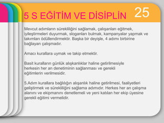5 S EĞĠTĠM VE DĠSĠPLĠN                                         25
Mevcut adımların sürekliliğini sağlamak, çalıĢanları eğitmek,
iyileĢtirmeleri duyurmak, sloganları bulmak, kampanyalar yapmak ve
takımları ödüllendirmektir. BaĢka bir deyiĢle, 4 adımı birbirine
bağlayan çalıĢmadır.

Amacı kurallara uymak ve takip etmektir.

Basit kuralların günlük alıĢkanlıklar haline getirilmesiyle
herkesin her an denetiminin sağlanması ve gerekli
eğitimlerin verilmesidir.

5.Adım kurallara bağlılığın alıĢanlık haline getirilmesi, faaliyetleri
geliĢtirmek ve sürekliliğini sağlama adımıdır. Herkes her an çalıĢma
alanını ve ekipmanını denetlemeli ve yeni katılan her ekip üyesine
gerekli eğitimi vermelidir.
 