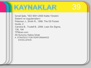 39
Ġsmail ġale, "ISO 9001:2000 Kalite Yönetim
Sistemi ve Uygulamaları«
Peterson J., Smith R., 1998. The 5S Pocket
Guide, 2
Carreira B., Trudell B., 2006. Lean Six Sigma,
136, 194
TPMcan.com
5S Sunumu Hatice Ġshak
A STRATEGY FOR PERFORMANCE
   EXCELLENCE
 