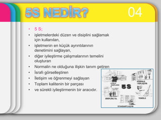 04
• 5 S;
•   iĢletmelerdeki düzen ve disiplini sağlamak
    için kullanılan,
•   iĢletmenin en küçük ayrıntılarının
    denetimini sağlayan,
•   diğer iyileĢtirme çalıĢmalarının temelini
    oluĢturan
•   Normalin ne olduğuna iliĢkin tanım getiren
•   Ġsrafı görselleĢtiren
•   ĠletiĢim ve öğrenmeyi sağlayan
•   Toplam kalitenin bir parçası
•   ve sürekli iyileĢtirmenin bir aracıdır.
 