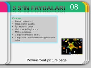 08
Kısacası;
• Zaman kazandırır.
• Hata oranını azaltır.
• ĠĢ kazalarını önler.
• Verimi ve kaliteyi artırır.
• Maliyeti düĢürür.
• ÇalıĢanın moralini artırır.
• ÇalıĢanların kendine olan öz güvenlerini
   artırır.




              PowerPoint picture page
 