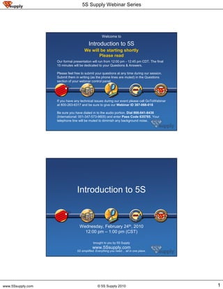 5S Supply Webinar Series




                                                   Welcome to

                                         Introduction to 5S
                                      We will be starting shortly
                                             Please read
                   Our formal presentation will run from 12:00 pm - 12:45 pm CDT. The final
                   15 minutes will be dedicated to your Questions & Answers.

                   Please feel free to submit your questions at any time during our session.
                   Submit them in writing (as the phone lines are muted) in the Questions
                   section of your webinar control panel.




                   If you have any technical issues during our event please call GoToWebinar
                   at 800-263-6317 and be sure to give our Webinar ID 387-068-018

                   Be sure you have dialed in to the audio portion. Dial 866-941-8436
                   (International: 001-347-573-9605) and enter Pass Code 635785. Your
                   telephone line will be muted to diminish any background noise.

                                                     © 5S Supply 2010




                                 Introduction to 5S



                                  Wednesday, February 24th, 2010
                                    12:00 pm – 1:00 pm (CST)

                                            brought to you by 5S Supply
                                           www.5Ssupply.com
                                5S simplified. Everything you need… all in one place.
                                                     © 5S Supply 2010




www.5Ssupply.com                               © 5S Supply 2010                                1
 