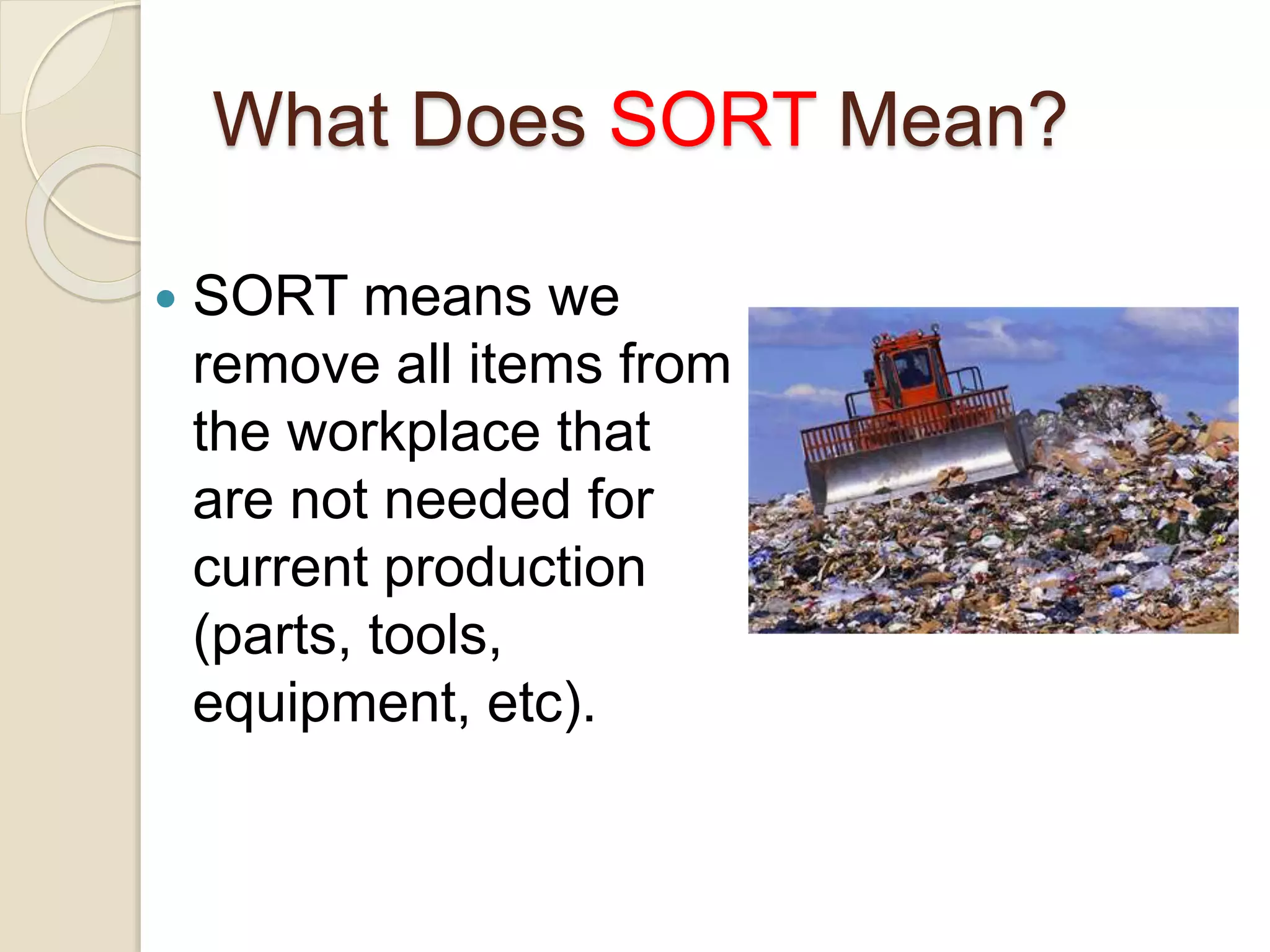 What Does SORT Mean?
 SORT means we
remove all items from
the workplace that
are not needed for
current production
(parts, tools,
equipment, etc).
 