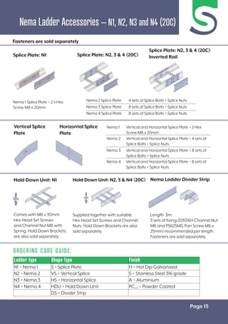 Page 15
ORDERING CODE GUIDE:
Nema Ladder Accessories – N1, N2, N3 and N4 (20C)
Ladder type Shape type Finish
N1 = Nema 1 S = Splice Plate H = Hot Dip Galvanised
N2 = Nema 2 VS = Vertical Splice S = Stainless Steel 316 grade
N3 = Nema 3 HS = Horizontal Splice A = Aluminium
N4 = Nema 4 HDU = Hold Down Unit PC__ = Powder Coated
DS = Divider Strip
Nema 1 Vertical and Horizontal Splice Plate = 2 Hex
Screw M8 x 20mm
Nema 2 Vertical and Horizontal Splice Plate = 4 sets of
Splice Bolts + Splice Nuts
Nema 3 Vertical and Horizontal Splice Plate = 8 sets of
Splice Bolts + Splice Nuts
Nema 4 Vertical and Horizontal Splice Plate = 8 sets of
Splice Bolts + Splice Nuts
Nema 2 Splice Plate 4 sets of Splice Bolts + Splice Nuts
Nema 3 Splice Plate 8 sets of Splice Bolts + Splice Nuts
Nema 4 Splice Plate 8 sets of Splice Bolts + Splice Nuts
Length: 3m
3 sets of fixing (D3016H Channel Nut
M6 and PS625MG Pan Screw M6 x
25mm) recommended per length.
Fasteners are sold separately.
Supplied together with suitable
Hex Head Set Screws and Channel
Nuts. Hold Down Brackets are also
sold separately.
Nema 1 Splice Plate = 2 x Hex
Screw M8 x 20mm
Comes with M8 x 30mm
Hex Head Set Screws
and Channel Nut M8 with
Spring. Hold Down Brackets
are also sold separately.
Hold Down Unit: N2, 3 & N4 (20C) Nema Ladder Divider Strip
Vertical Splice
Plate
Horizontal Splice
Plate
Fasteners are sold separately
Splice Plate: N1 Splice Plate: N2, 3 & 4 (20C)
Splice Plate: N2, 3 & 4 (20C)
Inverted Rail
Hold Down Unit: N1
 