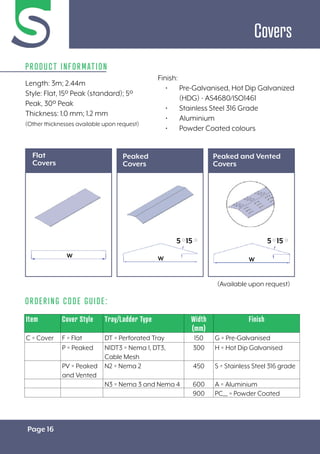 Page 16
Covers
Length: 3m; 2.44m
Style: Flat, 15º Peak (standard); 5º
Peak, 30º Peak
Thickness: 1.0 mm; 1.2 mm
(Other thicknesses available upon request)
Flat
Covers
ORDERING CODE GUIDE:
Item Cover Style Tray/Ladder Type Width
(mm)
Finish
C = Cover F = Flat DT = Perforated Tray 150 G = Pre-Galvanised
P = Peaked N1DT3 = Nema 1, DT3,
Cable Mesh
300 H = Hot Dip Galvanised
PV = Peaked
and Vented
N2 = Nema 2 450 S = Stainless Steel 316 grade
N3 = Nema 3 and Nema 4 600 A = Aluminium
900 PC__ = Powder Coated
PRODUCT INFORMATION
W
W
W
W
W
W
Finish:
• Pre-Galvanised, Hot Dip Galvanized
(HDG) - AS4680/ISO1461
• Stainless Steel 316 Grade
• Aluminium
• Powder Coated colours
Peaked
Covers
Peaked and Vented
Covers
(Available upon request)
W
W W
W
15
15
5
5 15
15
5
5
 