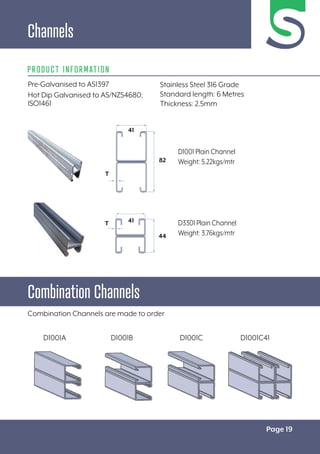 Page 19
Channels
Pre-Galvanised to AS1397
Hot Dip Galvanised to AS/NZS4680;
ISO1461
PRODUCT INFORMATION
Combination Channels
Combination Channels are made to order
41
44
T
D1001A D1001B D1001C D1001C41
Stainless Steel 316 Grade
Standard length: 6 Metres
Thickness: 2.5mm
D1001 Plain Channel
Weight: 5.22kgs/mtr
D3301 Plain Channel
Weight: 3.76kgs/mtr
41
82
T
 