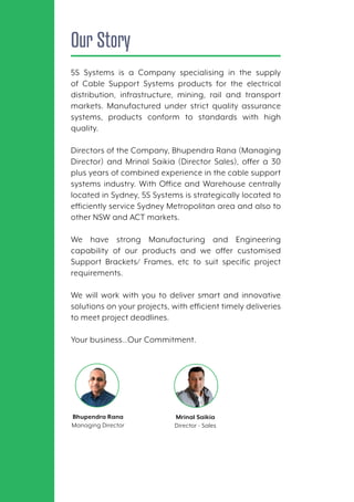 Our Story
5S Systems is a Company specialising in the supply
of Cable Support Systems products for the electrical
distribution, infrastructure, mining, rail and transport
markets. Manufactured under strict quality assurance
systems, products conform to standards with high
quality.
Directors of the Company, Bhupendra Rana (Managing
Director) and Mrinal Saikia (Director Sales), offer a 30
plus years of combined experience in the cable support
systems industry. With Office and Warehouse centrally
located in Sydney, 5S Systems is strategically located to
efficiently service Sydney Metropolitan area and also to
other NSW and ACT markets.
We have strong Manufacturing and Engineering
capability of our products and we offer customised
Support Brackets/ Frames, etc to suit specific project
requirements.
We will work with you to deliver smart and innovative
solutions on your projects, with efficient timely deliveries
to meet project deadlines.
Your business…Our Commitment.
Mrinal Saikia
Director - Sales
Bhupendra Rana
Managing Director
 