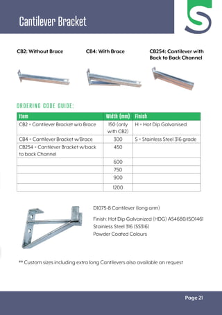 Page 21
Cantilever Bracket
Item Width (mm) Finish
CB2 = Cantilever Bracket w/o Brace 150 (only
with CB2)
H = Hot Dip Galvanised
CB4 = Cantilever Bracket w/Brace 300 S = Stainless Steel 316 grade
CB254 = Cantilever Bracket w/back
to back Channel
450
600
750
900
1200
ORDERING CODE GUIDE:
D1075-8 Cantilever (long arm)
Finish: Hot Dip Galvanized (HDG) AS4680/ISO1461
Stainless Steel 316 (SS316)
Powder Coated Colours
** Custom sizes including extra long Cantilevers also available on request
CB2: Without Brace CB4: With Brace CB254: Cantilever with
Back to Back Channel
 