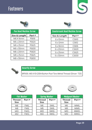 Page 29
Fasteners
Pan Head Machine Screw
Size & Length Part #
M6 X 16mm PS616
M6 x 20mm PS620
M6 x 25mm PS625
M6 x 30mm PS630
M8 x 20mm PS820
M8 x 25mm PS825
M8 x 30mm PS830
Countersunk Head Machine Screw
Size & Length Part #
6 x 10mm CS610
6 x 12mm CS612
6 x 16mm CS616
6 x 20mm CS620
6 x 25mm CS625
6 x 30mm CS630
Security Screw
BP510S: M5 X 10 G304 Button Post Torx Metal Thread (Driver: T25)
Flat Washer
Thread
Size
Part #
M6 FW6_
M8 FW8_
M10 FW10_
M12 FW12_
Spring Washer
Thread
Size
Part #
M6 SW6_
M8 SW8_
M10 SW10_
M12 SW12_
Mudguard Washer
Thread
Size
Part #
M6 MW6_
M8 MW8_
M10 MW10_
M12 MW12_
 