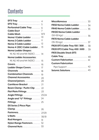 Contents
33
34
36
35
37
38
39
40
41
42
43
Miscellaneous
FR50 Nema Cable Ladder
FR40 Nema Cable Ladder
FR100 Nema Cable Ladder
(50+50 kgs)
FR70 Nema Cable Ladder
(35+35 kgs)
FR20 DT3 Cable Tray 150 | 300
FR20 DT3 Cable Tray 450 | 600
FR35 Double Stack DT3
Cable Tray
Custom Fabrication
Custom Fabrication
Pipe Support
Seismic Solutions
DT3 Tray 				
DT5 Tray
Perforated Cable Tray			
Cable Duct				
Cable Mesh				
Nema 1 Cable Ladder			
Nema 2 Cable Ladder			
Nema 3 Cable Ladder			
Nema 4 (20C) Cable Ladder		
Nema Ladder Shapes:
N1, N2, N3 and N4 (N20C)
Nema Ladder Accessories:
N1, N2, N3 and N4 (N20C)
Covers					
Ladder Shape Covers			
Channels				
Combination Channels			
Channel Accessories
Channel Joiners
Cantilever Bracket
Beam Clamp / Purlin Clip
Flat Plate Fittings
Angle Fittings
Angle and “U” Fittings
Fittings
D5 Series 2 Piece Pipe
Clamp
Fasteners
U Bolts
Rod Hangers
Nylon Range Fasteners
Channel Nuts
4
5
6
7
8/9
10
11
12
13
14
15
16
17
18
19
20
20
21
23
22
23/24
24
25
26
31
27/29
32
30/31
33
 