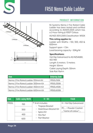 Page 34
FR50 Nema Cable Ladder
PRODUCT INFORMATION
Specifications:
Hot Dip Galvanised to AS/NZS4680;
ISO 1461
Length: 6 meters / 3 meters
Height: 93mm
Cable Laying Depth: 50mm
Side Rail: Rail in
Item Cable Laying Width K = Kit Finish
FR50L 150 ** A kit includes:
• Trapeze Bracket
• Hold Down Bracket Kit
• Splice Kit
• Hex Nut
• Flat Washer
H = Hot Dip Galvanised
300
PC__ = Powder Coated
__”name of colour”__
450
600
Item Ordering Code
Nema 2 Fire Rated Ladder 150mm Kit FR50L150K
Nema 2 Fire Rated Ladder 300mm Kit FR50L300K
Nema 2 Fire Rated Ladder 450mm Kit FR50L450K
Nema 2 Fire Rated Ladder 600mm Kit FR50L600K
5S Systems Nema 2 Fire Rated Cable
Ladder has been tested and certified
according to AS3013:2005 which has
a 2-hour rating @ 1050º Celsius
AS/NZS3013:2005Classification:WS5X
This rating applies to:
Ladder with Widths = 150, 300, 450 &
600mm
Support span = 1.3m
Load bearing capacity = 50Kg/M
 