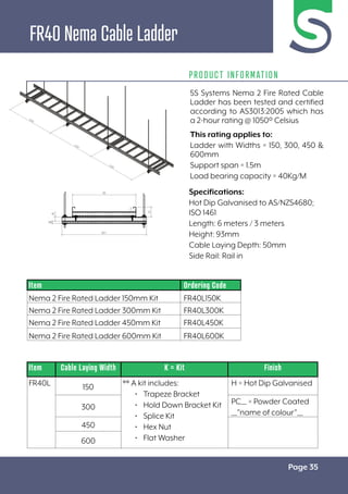 Page 35
FR40 Nema Cable Ladder
PRODUCT INFORMATION
Specifications:
Hot Dip Galvanised to AS/NZS4680;
ISO 1461
Length: 6 meters / 3 meters
Height: 93mm
Cable Laying Depth: 50mm
Side Rail: Rail in
Item Cable Laying Width K = Kit Finish
FR40L 150 ** A kit includes:
• Trapeze Bracket
• Hold Down Bracket Kit
• Splice Kit
• Hex Nut
• Flat Washer
H = Hot Dip Galvanised
300
PC__ = Powder Coated
__”name of colour”__
450
600
Item Ordering Code
Nema 2 Fire Rated Ladder 150mm Kit FR40L150K
Nema 2 Fire Rated Ladder 300mm Kit FR40L300K
Nema 2 Fire Rated Ladder 450mm Kit FR40L450K
Nema 2 Fire Rated Ladder 600mm Kit FR40L600K
5S Systems Nema 2 Fire Rated Cable
Ladder has been tested and certified
according to AS3013:2005 which has
a 2-hour rating @ 1050º Celsius
This rating applies to:
Ladder with Widths = 150, 300, 450 &
600mm
Support span = 1.5m
Load bearing capacity = 40Kg/M
 