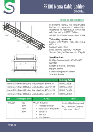 Page 36
FR100 Nema Cable Ladder
50+50 kgs
PRODUCT INFORMATION
Specifications:
Hot Dip Galvanised to AS/NZS4680;
ISO 1461
Length: 6 meters / 3 meters
Height: 93mm
Cable Laying Depth: 50mm
Side Rail: Rail in
Item Cable Laying Width K = Kit Finish
FR100LD 150
300
450
600
** A kit includes:
• Trapeze Bracket
• Hold Down Bracket Kit
• Splice Kit
• Hex Nut
• Flat Washer
H = Hot Dip Galvanised
PC__ = Powder Coated
__”name of colour”__
Item Ordering Code
Nema 2 Fire Rated Double Stack Ladder 150mm Kit FR100LD150K
Nema 2 Fire Rated Double Stack Ladder 300mm Kit FR100LD300K
Nema 2 Fire Rated Double Stack Ladder 450mm Kit FR100LD450K
Nema 2 Fire Rated Double Stack Ladder 600mm Kit FR100LD600K
5S Systems Nema 2 Fire Rated Cable
Ladder has been tested and certified
according to AS3013:2005 which has
a 2-hour rating @ 1050º Celsius
AS/NZS3013:2005Classification:WS5X
This rating applies to:
Ladder with Widths = 150, 300, 450 &
600mm
Support span = 1.3m
Load bearing capacity = 100Kg/M
Top tier: 50kg/M | Bottom tier: 50kg/M
 
