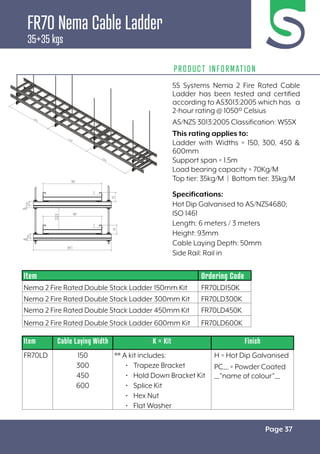 Page 37
FR70 Nema Cable Ladder
35+35 kgs
PRODUCT INFORMATION
Specifications:
Hot Dip Galvanised to AS/NZS4680;
ISO 1461
Length: 6 meters / 3 meters
Height: 93mm
Cable Laying Depth: 50mm
Side Rail: Rail in
Item Cable Laying Width K = Kit Finish
FR70LD 150
300
450
600
** A kit includes:
• Trapeze Bracket
• Hold Down Bracket Kit
• Splice Kit
• Hex Nut
• Flat Washer
H = Hot Dip Galvanised
PC__ = Powder Coated
__”name of colour”__
Item Ordering Code
Nema 2 Fire Rated Double Stack Ladder 150mm Kit FR70LD150K
Nema 2 Fire Rated Double Stack Ladder 300mm Kit FR70LD300K
Nema 2 Fire Rated Double Stack Ladder 450mm Kit FR70LD450K
Nema 2 Fire Rated Double Stack Ladder 600mm Kit FR70LD600K
5S Systems Nema 2 Fire Rated Cable
Ladder has been tested and certified
according to AS3013:2005 which has a
2-hour rating @ 1050º Celsius
AS/NZS 3013:2005 Classification: WS5X
This rating applies to:
Ladder with Widths = 150, 300, 450 &
600mm
Support span = 1.5m
Load bearing capacity = 70Kg/M
Top tier: 35kg/M | Bottom tier: 35kg/M
 