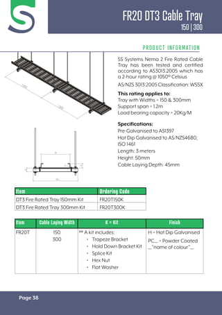 Page 38
PRODUCT INFORMATION
Specifications:
Pre-Galvanised to AS1397
Hot Dip Galvanised to AS/NZS4680;
ISO 1461
Length: 3 meters
Height: 50mm
Cable Laying Depth: 45mm
Item Cable Laying Width K = Kit Finish
FR20T 150
300
** A kit includes:
• Trapeze Bracket
• Hold Down Bracket Kit
• Splice Kit
• Hex Nut
• Flat Washer
H = Hot Dip Galvanised
PC__ = Powder Coated
__”name of colour”__
Item Ordering Code
DT3 Fire Rated Tray 150mm Kit FR20T150K
DT3 Fire Rated Tray 300mm Kit FR20T300K
5S Systems Nema 2 Fire Rated Cable
Tray has been tested and certified
according to AS3013:2005 which has
a 2-hour rating @ 1050º Celsius
AS/NZS3013:2005Classification:WS5X
This rating applies to:
Tray with Widths = 150 & 300mm
Support span = 1.2m
Load bearing capacity = 20Kg/M
FR20 DT3 Cable Tray
150 | 300
 