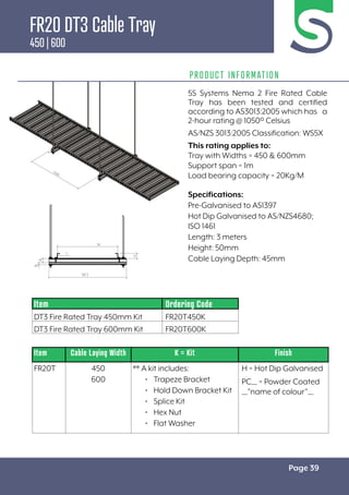 Page 39
PRODUCT INFORMATION
Specifications:
Pre-Galvanised to AS1397
Hot Dip Galvanised to AS/NZS4680;
ISO 1461
Length: 3 meters
Height: 50mm
Cable Laying Depth: 45mm
Item Cable Laying Width K = Kit Finish
FR20T 450
600
** A kit includes:
• Trapeze Bracket
• Hold Down Bracket Kit
• Splice Kit
• Hex Nut
• Flat Washer
H = Hot Dip Galvanised
PC__ = Powder Coated
__”name of colour”__
Item Ordering Code
DT3 Fire Rated Tray 450mm Kit FR20T450K
DT3 Fire Rated Tray 600mm Kit FR20T600K
5S Systems Nema 2 Fire Rated Cable
Tray has been tested and certified
according to AS3013:2005 which has a
2-hour rating @ 1050º Celsius
AS/NZS 3013:2005 Classification: WS5X
This rating applies to:
Tray with Widths = 450 & 600mm
Support span = 1m
Load bearing capacity = 20Kg/M
FR20 DT3 Cable Tray
450 | 600
 