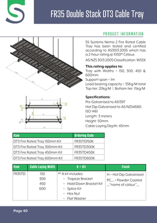 Page 40
FR35 Double Stack DT3 Cable Tray
PRODUCT INFORMATION
Specifications:
Pre-Galvanised to AS1397
Hot Dip Galvanised to AS/NZS4680;
ISO 1461
Length: 3 meters
Height: 50mm
Cable Laying Depth: 45mm
Item Cable Laying Width K = Kit Finish
FR35TD 150
300
450
600
** A kit includes:
• Trapeze Bracket
• Hold Down Bracket Kit
• Splice Kit
• Hex Nut
• Flat Washer
H = Hot Dip Galvanised
PC__ = Powder Coated
__”name of colour”__
Item Ordering Code
DT3 Fire Rated Tray 150mm Kit FR35TD150K
DT3 Fire Rated Tray 300mm Kit FR35TD300K
DT3 Fire Rated Tray 450mm Kit FR35TD450K
DT3 Fire Rated Tray 600mm Kit FR35TD600K
5S Systems Nema 2 Fire Rated Cable
Tray has been tested and certified
according to AS3013:2005 which has
a 2-hour rating @ 1050º Celsius
AS/NZS3013:2005Classification:WS5X
This rating applies to:
Tray with Widths = 150, 300, 450 &
600mm
Support span = 1m
Load bearing capacity = 35Kg/M total
Top tier: 20kg/M | Bottom tier: 15kg/M
 
