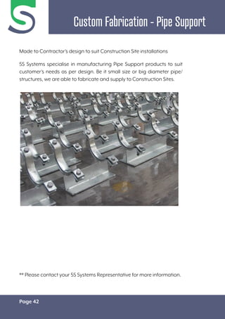 Page 42
Custom Fabrication - Pipe Support
Made to Contractor’s design to suit Construction Site installations
5S Systems specialise in manufacturing Pipe Support products to suit
customer’s needs as per design. Be it small size or big diameter pipe/
structures, we are able to fabricate and supply to Construction Sites.
** Please contact your 5S Systems Representative for more information.
 
