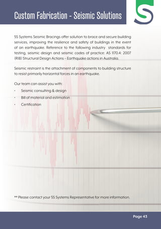 Page 43
Custom Fabrication - Seismic Solutions
5S Systems Seismic Bracings offer solution to brace and secure building
services, improving the resilience and safety of buildings in the event
of an earthquake. Reference to the following industry standards for
testing, seismic design and seismic codes of practice: AS 1170.4: 2007
(R18) Structural Design Actions – Earthquake actions in Australia.
Seismic restraint is the attachment of components to building structure
to resist primarily horizontal forces in an earthquake.
Our team can assist you with:
• Seismic consulting & design
• Bill of material and estimation
• Certification
** Please contact your 5S Systems Representative for more information.
 