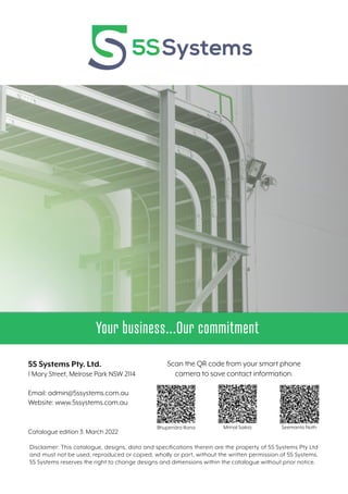 Your business...Our commitment
Catalogue edition 3: March 2022
Disclaimer: This catalogue, designs, data and specifications therein are the property of 5S Systems Pty Ltd
and must not be used, reproduced or copied, wholly or part, without the written permission of 5S Systems.
5S Systems reserves the right to change designs and dimensions within the catalogue without prior notice.
5S Systems Pty. Ltd.
1 Mary Street, Melrose Park NSW 2114
Email: admin@5ssystems.com.au
Website: www.5ssystems.com.au
Scan the QR code from your smart phone
camera to save contact information.
Bhupendra Rana Mrinal Saikia Seemanto Nath
 