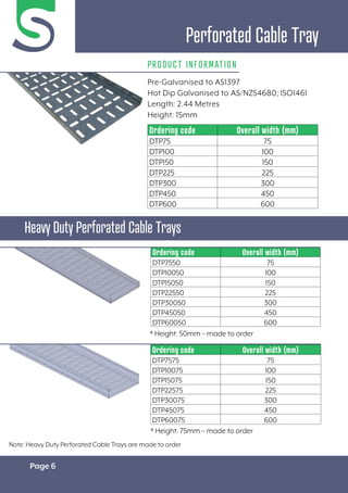 Page 6
Pre-Galvanised to AS1397
Hot Dip Galvanised to AS/NZS4680; ISO1461
Length: 2.44 Metres
Height: 15mm
PRODUCT INFORMATION
Perforated Cable Tray
Heavy Duty Perforated Cable Trays
Ordering code Overall width (mm)
DTP75 75
DTP100 100
DTP150 150
DTP225 225
DTP300 300
DTP450 450
DTP600 600
Ordering code Overall width (mm)
DTP7575 75
DTP10075 100
DTP15075 150
DTP22575 225
DTP30075 300
DTP45075 450
DTP60075 600
* Height: 75mm – made to order
Ordering code Overall width (mm)
DTP7550 75
DTP10050 100
DTP15050 150
DTP22550 225
DTP30050 300
DTP45050 450
DTP60050 600
* Height: 50mm – made to order
Note: Heavy Duty Perforated Cable Trays are made to order
 