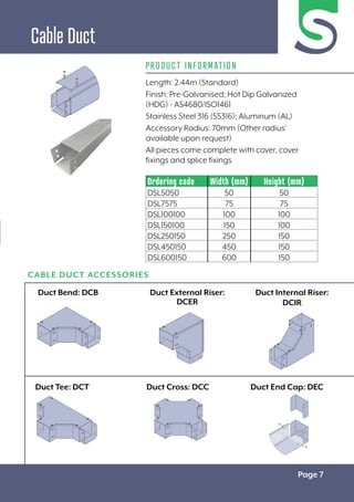 Page 7
PRODUCT INFORMATION
Ordering code Width (mm) Height (mm)
DSL5050 50 50
DSL7575 75 75
DSL100100 100 100
DSL150100 150 100
DSL250150 250 150
DSL450150 450 150
DSL600150 600 150
Length: 2.44m (Standard)
Finish: Pre-Galvanised; Hot Dip Galvanized
(HDG) - AS4680/ISO1461
Stainless Steel 316 (SS316); Aluminum (AL)
Accessory Radius: 70mm (Other radius’
available upon request)
All pieces come complete with cover, cover
fixings and splice fixings
CABLE DUCT ACCESSORIES
Cable Duct
Duct Bend: DCB
Duct Tee: DCT
Duct External Riser:
DCER
Duct Cross: DCC Duct End Cap: DEC
Duct Internal Riser:
DCIR
 