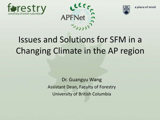 Issues and Solutions for SFM in a
Changing Climate in the AP region
Dr. Guangyu Wang
Assistant Dean, Faculty of Forestry
University of British Columbia
 