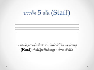 บรรทัด 5 เส้น (Staff)
- เป็นสัญลักษณ์ที่มีไว้สำหรับบันทึกตัวโน้ต และตัวหยุด
(Rest) เพื่อให้รู้ระดับเสียงสูง - ต่ำของตัวโน้ต
 