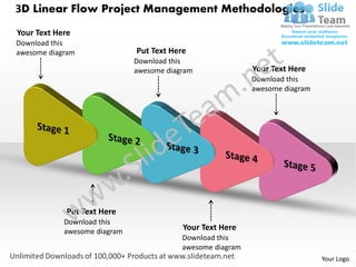 3D Linear Flow Project Management Methodologies
Your Text Here
Download this
awesome diagram               Put Text Here
                              Download this
                              awesome diagram               Your Text Here
                                                            Download this
                                                            awesome diagram




             Put Text Here
            Download this
            awesome diagram               Your Text Here
                                          Download this
                                          awesome diagram
                                                                              Your Logo
 