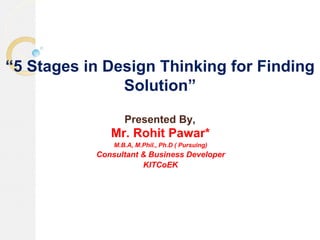 “5 Stages in Design Thinking for Finding
Solution”
Presented By,
Mr. Rohit Pawar*
M.B.A, M.Phil., Ph.D ( Pursuing)
Consultant & Business Developer
KITCoEK
 